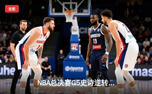 NBA总决赛G5史诗逆转：凯尔特人末节狂轰40分夺赛点，塔图姆砍下32+11+8准三双
