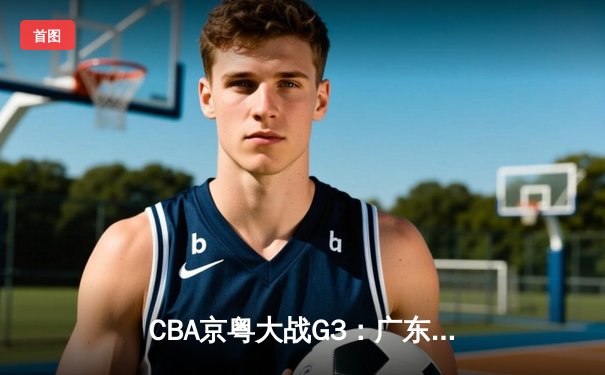CBA京粤大战G3：广东宏远加时逆转北京首钢，周琦26+18主宰内线